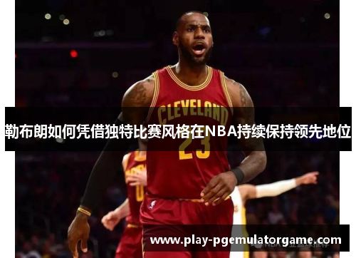 勒布朗如何凭借独特比赛风格在NBA持续保持领先地位