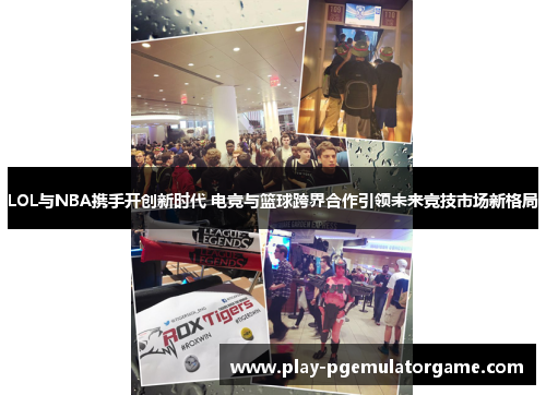 LOL与NBA携手开创新时代 电竞与篮球跨界合作引领未来竞技市场新格局