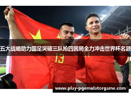 五大战略助力国足突破三队抢四困局全力冲击世界杯名额