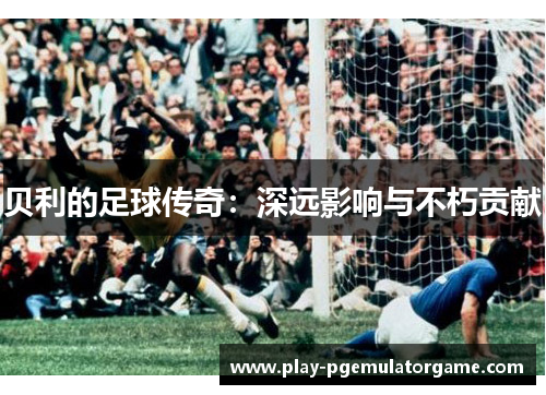 贝利的足球传奇:深远影响与不朽贡献 贝利的足球传奇:深远影响与不朽贡献
