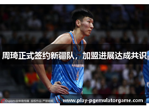 周琦正式签约新疆队,加盟进展达成共识 周琦正式签约新疆队,加盟进展达成共识