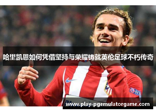哈里凯恩如何凭借坚持与荣耀铸就英伦足球不朽传奇 哈里凯恩如何凭借坚持与荣耀铸就英伦足球不朽传奇