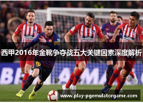 西甲2016年金靴争夺战五大关键因素深度解析