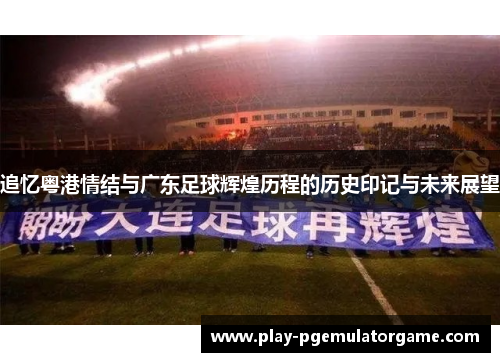 追忆粤港情结与广东足球辉煌历程的历史印记与未来展望 追忆粤港情结与广东足球辉煌历程的历史印记与未来展望