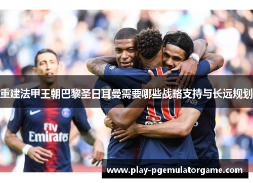 重建法甲王朝巴黎圣日耳曼需要哪些战略支持与长远规划