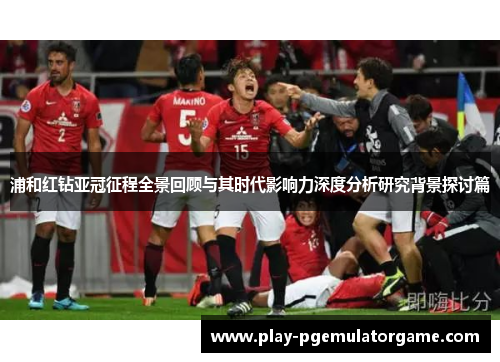 浦和红钻亚冠征程全景回顾与其时代影响力深度分析研究背景探讨篇 浦和红钻亚冠征程全景回顾与其时代影响力深度分析研究背景探讨篇