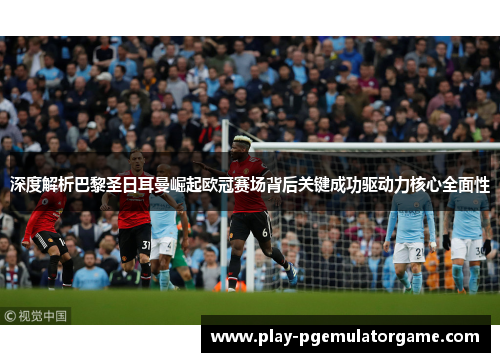 深度解析巴黎圣日耳曼崛起欧冠赛场背后关键成功驱动力核心全面性 深度解析巴黎圣日耳曼崛起欧冠赛场背后关键成功驱动力核心全面性