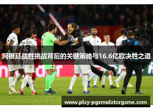 阿根廷战胜挑战背后的关键策略与16.6亿欧决胜之道