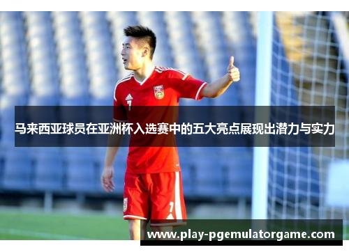 马来西亚球员在亚洲杯入选赛中的五大亮点展现出潜力与实力