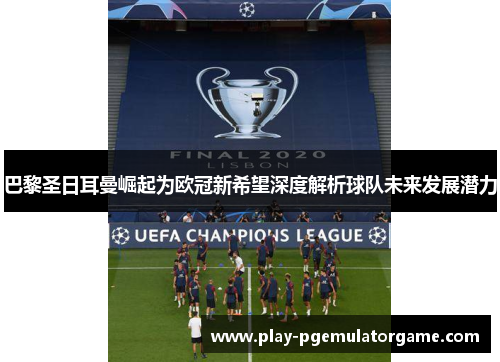 巴黎圣日耳曼崛起为欧冠新希望深度解析球队未来发展潜力