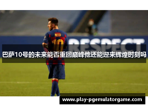 巴萨10号的未来能否重回巅峰他还能迎来辉煌时刻吗