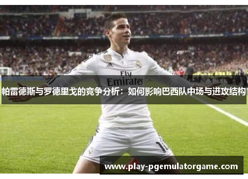 帕雷德斯与罗德里戈的竞争分析：如何影响巴西队中场与进攻结构