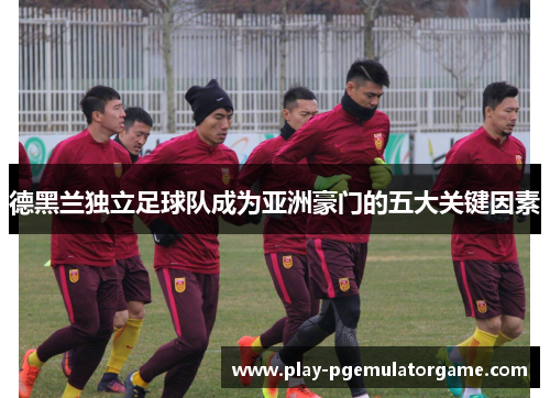 德黑兰独立足球队成为亚洲豪门的五大关键因素