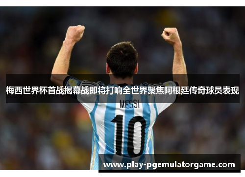 梅西世界杯首战揭幕战即将打响全世界聚焦阿根廷传奇球员表现