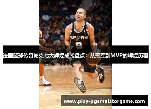 法国篮球传奇帕克七大辉煌成就盘点：从冠军到MVP的辉煌历程