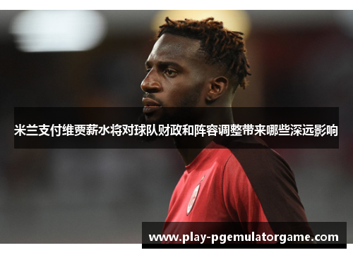 米兰支付维贾薪水将对球队财政和阵容调整带来哪些深远影响