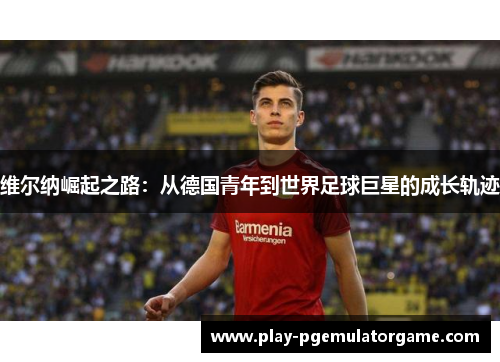 维尔纳崛起之路：从德国青年到世界足球巨星的成长轨迹
