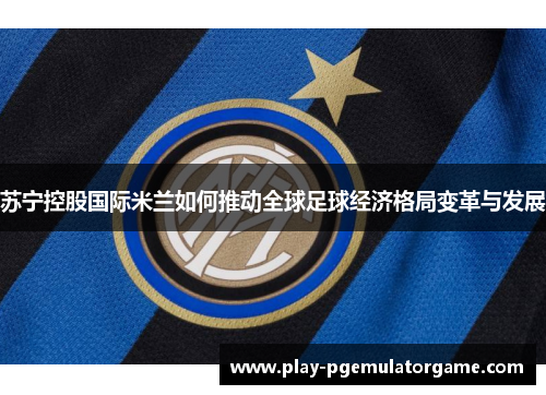 苏宁控股国际米兰如何推动全球足球经济格局变革与发展