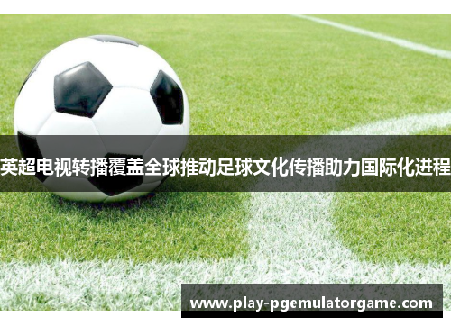 英超电视转播覆盖全球推动足球文化传播助力国际化进程