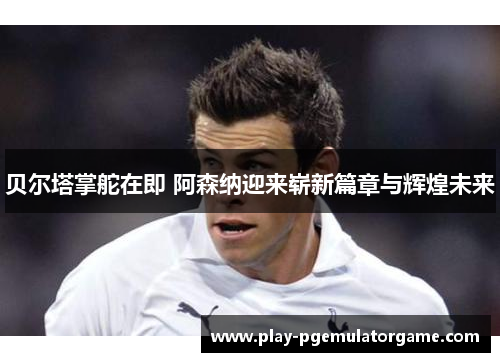 贝尔塔掌舵在即 阿森纳迎来崭新篇章与辉煌未来