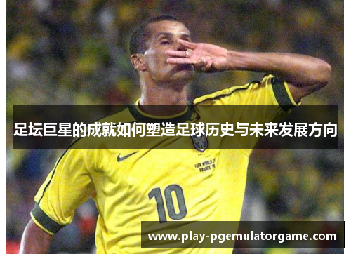足坛巨星的成就如何塑造足球历史与未来发展方向