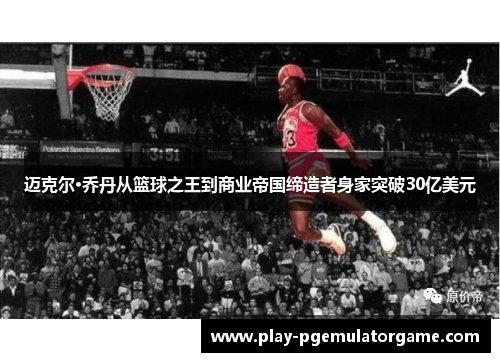 迈克尔·乔丹从篮球之王到商业帝国缔造者身家突破30亿美元