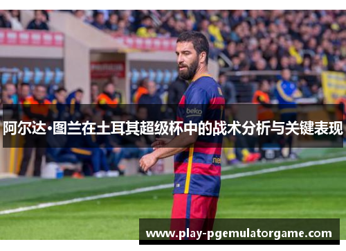 阿尔达·图兰在土耳其超级杯中的战术分析与关键表现