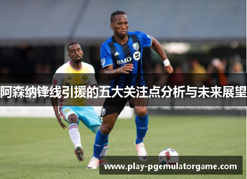阿森纳锋线引援的五大关注点分析与未来展望